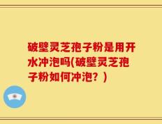 破壁灵芝孢子粉是用开水冲泡吗(破壁灵芝孢子粉如何冲泡？)