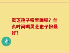 灵芝孢子粉早晚喝？什么时间喝灵芝孢子粉最好？