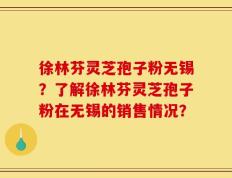 徐林芬灵芝孢子粉无锡？了解徐林芬灵芝孢子粉在无锡的销售情况？