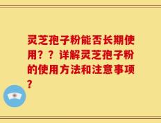 灵芝孢子粉能否长期使用？？详解灵芝孢子粉的使用方法和注意事项？