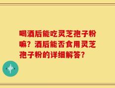 喝酒后能吃灵芝孢子粉嘛？酒后能否食用灵芝孢子粉的详细解答？