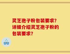灵芝孢子粉包装要求？详细介绍灵芝孢子粉的包装要求？