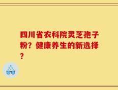 四川省农科院灵芝孢子粉？健康养生的新选择？