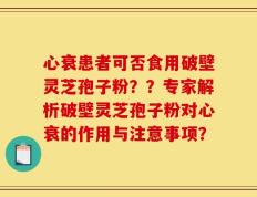 心衰患者可否食用破壁灵芝孢子粉？？专家解析破壁灵芝孢子粉对心衰的作用与注意事项？