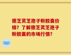 德芝灵芝孢子粉胶囊价格？了解德芝灵芝孢子粉胶囊的市场行情？