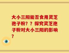 大小三阳能否食用灵芝孢子粉？？探究灵芝孢子粉对大小三阳的影响？