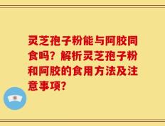 灵芝孢子粉能与阿胶同食吗？解析灵芝孢子粉和阿胶的食用方法及注意事项？