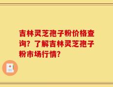 吉林灵芝孢子粉价格查询？了解吉林灵芝孢子粉市场行情？