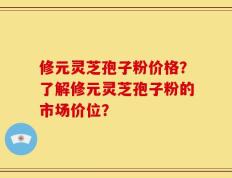 修元灵芝孢子粉价格？了解修元灵芝孢子粉的市场价位？