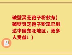 破壁灵芝孢子粉敖东(破壁灵芝孢子粉现已到达中国东北地区，更多人受益！)