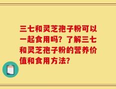 三七和灵芝孢子粉可以一起食用吗？了解三七和灵芝孢子粉的营养价值和食用方法？
