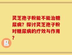 灵芝孢子粉能不能治糖尿病？探讨灵芝孢子粉对糖尿病的疗效与作用？