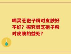 喝灵芝孢子粉对皮肤好不好？探究灵芝孢子粉对皮肤的益处？
