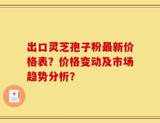 出口灵芝孢子粉最新价格表？价格变动及市场趋势分析？