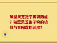 破壁灵芝孢子粉肾阳虚？破壁灵芝孢子粉的功效与肾阳虚的调理？