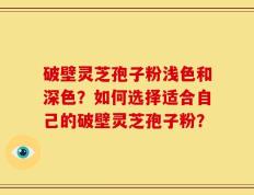 破壁灵芝孢子粉浅色和深色？如何选择适合自己的破壁灵芝孢子粉？