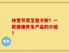 林雪芬灵芝孢子粉？一款健康养生产品的介绍？