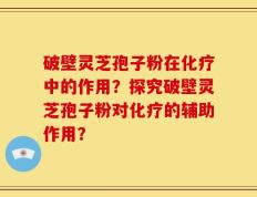 破壁灵芝孢子粉在化疗中的作用？探究破壁灵芝孢子粉对化疗的辅助作用？