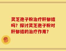 灵芝孢子粉治疗肝郁结吗？探讨灵芝孢子粉对肝郁结的治疗作用？
