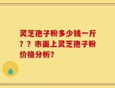灵芝孢子粉多少钱一斤？？市面上灵芝孢子粉价格分析？