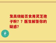 发高烧能否食用灵芝孢子粉？？医生解答你的疑惑？