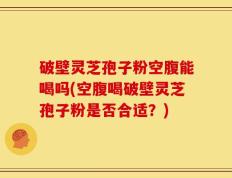 破壁灵芝孢子粉空腹能喝吗(空腹喝破壁灵芝孢子粉是否合适？)