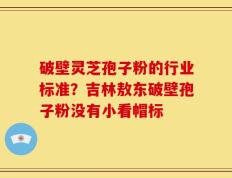 破壁灵芝孢子粉的行业标准？吉林敖东破壁孢子粉没有小看帽标