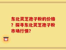 东北灵芝孢子粉的价格？探寻东北灵芝孢子粉市场行情？