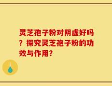 灵芝孢子粉对阴虚好吗？探究灵芝孢子粉的功效与作用？