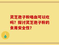 灵芝孢子粉咯血可以吃吗？探讨灵芝孢子粉的食用安全性？
