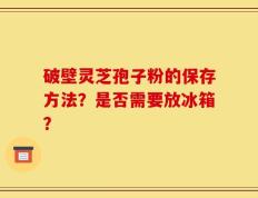 破壁灵芝孢子粉的保存方法？是否需要放冰箱？