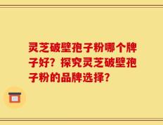 灵芝破壁孢子粉哪个牌子好？探究灵芝破壁孢子粉的品牌选择？