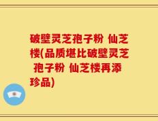 破壁灵芝孢子粉 仙芝楼(品质堪比破壁灵芝 孢子粉 仙芝楼再添珍品)