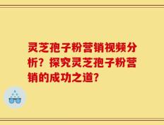 灵芝孢子粉营销视频分析？探究灵芝孢子粉营销的成功之道？