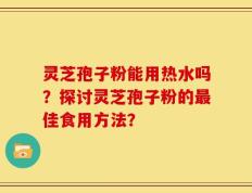 灵芝孢子粉能用热水吗？探讨灵芝孢子粉的最佳食用方法？