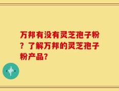万邦有没有灵芝孢子粉？了解万邦的灵芝孢子粉产品？