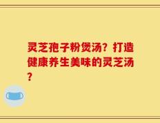 灵芝孢子粉煲汤？打造健康养生美味的灵芝汤？