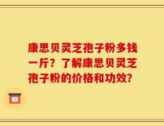 康思贝灵芝孢子粉多钱一斤？了解康思贝灵芝孢子粉的价格和功效？