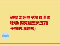 破壁灵芝孢子粉有油腥味嘛(探究破壁灵芝孢子粉的油腥味)