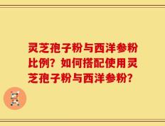 灵芝孢子粉与西洋参粉比例？如何搭配使用灵芝孢子粉与西洋参粉？