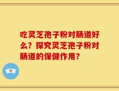 吃灵芝孢子粉对肠道好么？探究灵芝孢子粉对肠道的保健作用？