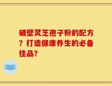 破壁灵芝孢子粉的配方？打造健康养生的必备佳品？