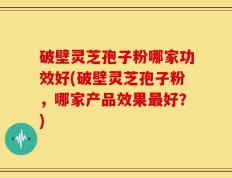 破壁灵芝孢子粉哪家功效好(破壁灵芝孢子粉，哪家产品效果最好？)