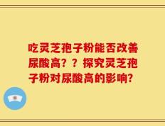 吃灵芝孢子粉能否改善尿酸高？？探究灵芝孢子粉对尿酸高的影响？