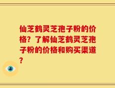 仙芝鹤灵芝孢子粉的价格？了解仙芝鹤灵芝孢子粉的价格和购买渠道？