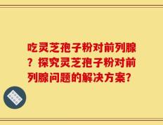 吃灵芝孢子粉对前列腺？探究灵芝孢子粉对前列腺问题的解决方案？
