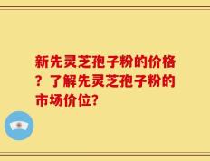 新先灵芝孢子粉的价格？了解先灵芝孢子粉的市场价位？