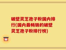 破壁灵芝孢子粉国内排行(国内最畅销的破壁灵芝孢子粉排行榜)