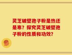 灵芝破壁孢子粉是热还是寒？探究灵芝破壁孢子粉的性质和功效？