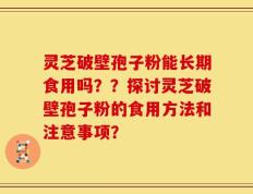 灵芝破壁孢子粉能长期食用吗？？探讨灵芝破壁孢子粉的食用方法和注意事项？